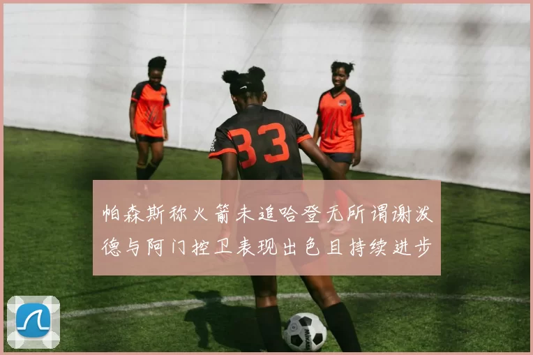 帕森斯称火箭未追哈登无所谓谢泼德与阿门控卫表现出色且持续进步