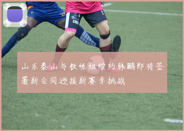 山东泰山与教练组续约韩鹏即将签署新合同迎接新赛季挑战