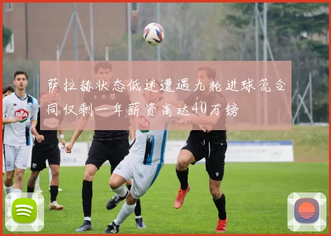 萨拉赫状态低迷遭遇九轮进球荒合同仅剩一年薪资高达40万镑