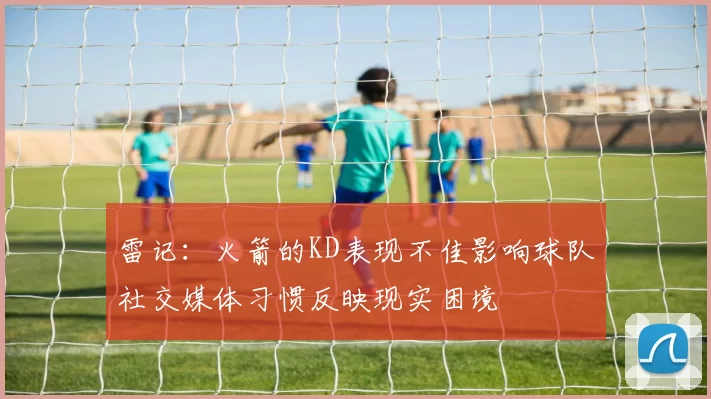 雷记：火箭的KD表现不佳影响球队社交媒体习惯反映现实困境
