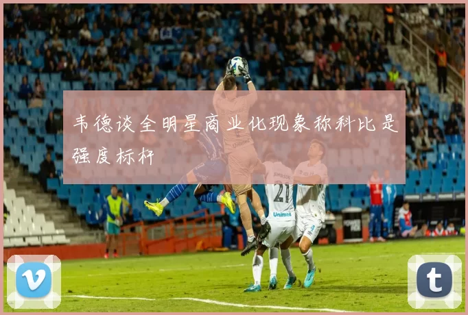 韦德谈全明星商业化现象称科比是强度标杆