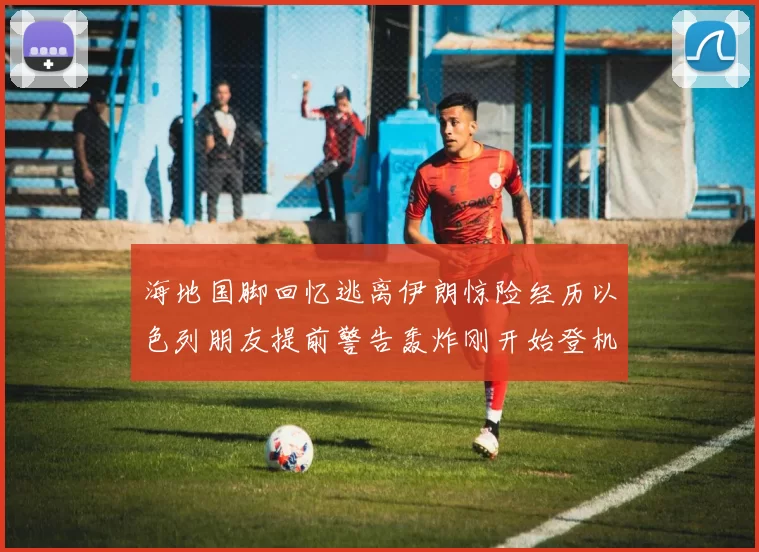 海地国脚回忆逃离伊朗惊险经历以色列朋友提前警告轰炸刚开始登机时刻