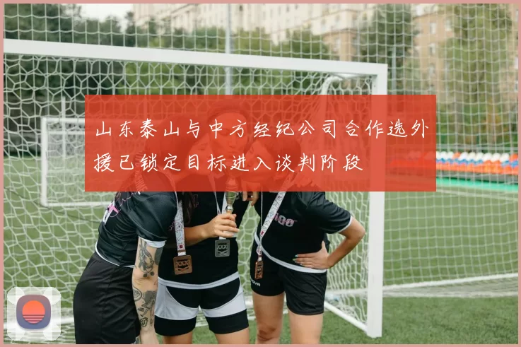 山东泰山与中方经纪公司合作选外援已锁定目标进入谈判阶段