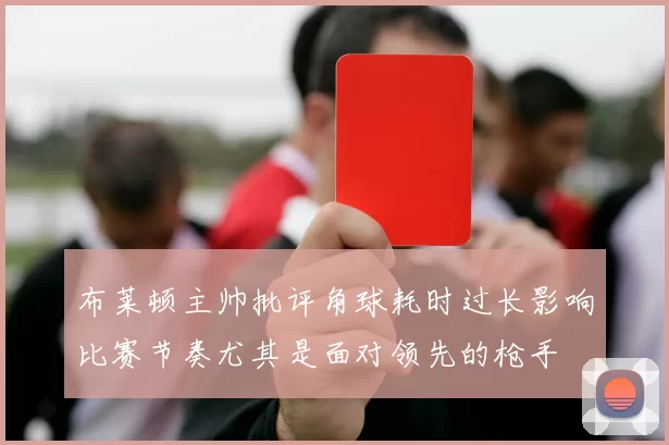 布莱顿主帅批评角球耗时过长影响比赛节奏尤其是面对领先的枪手