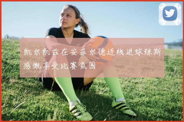 凯尔凯兹在安菲尔德连线进球琼斯感慨享受比赛氛围