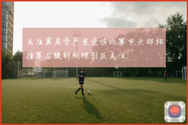 高准翼眉骨严重受伤比赛中头部相撞赛后缝针处理引发关注