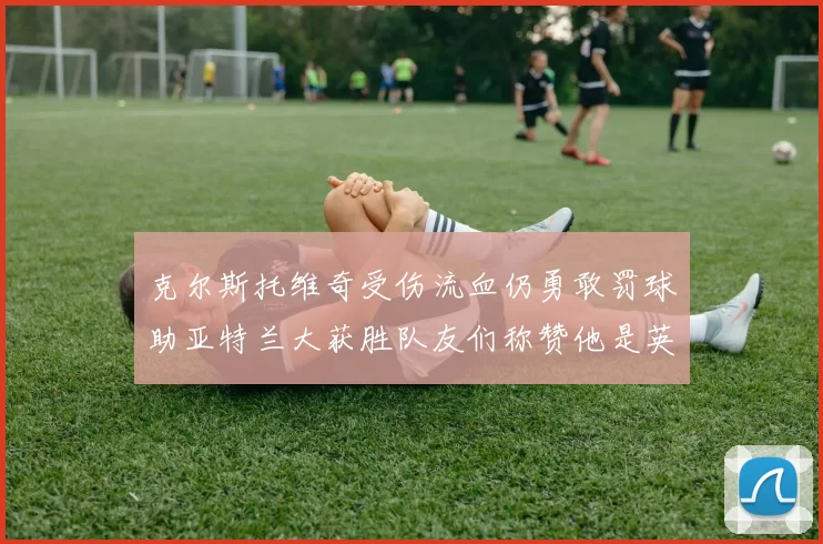 克尔斯托维奇受伤流血仍勇敢罚球助亚特兰大获胜队友们称赞他是英雄