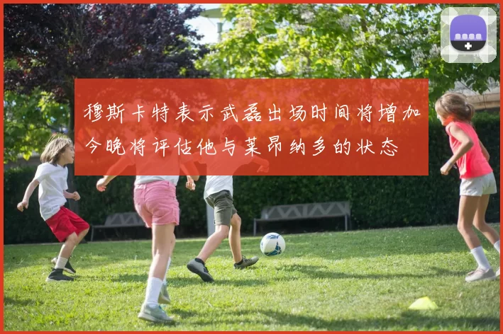 穆斯卡特表示武磊出场时间将增加今晚将评估他与莱昂纳多的状态