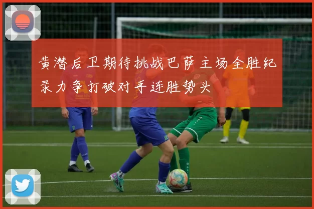 黄潜后卫期待挑战巴萨主场全胜纪录力争打破对手连胜势头