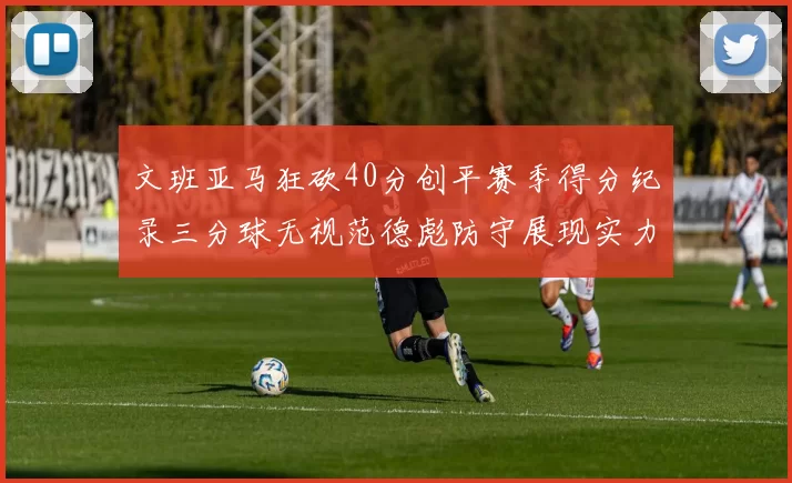 文班亚马狂砍40分创平赛季得分纪录三分球无视范德彪防守展现实力