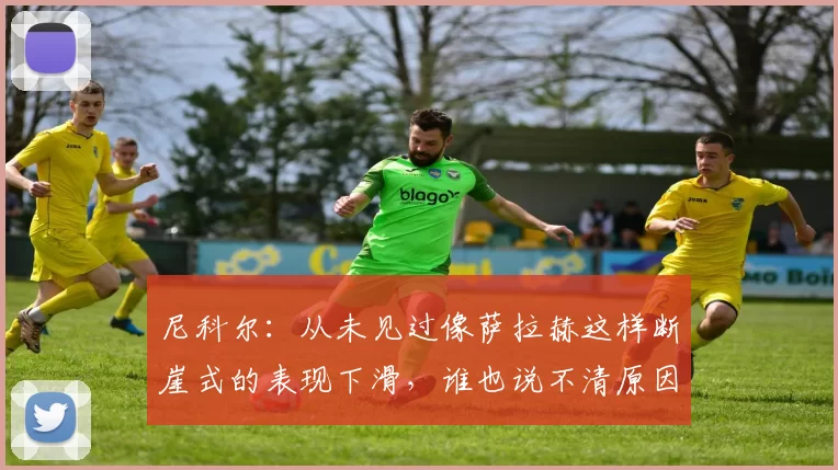 尼科尔：从未见过像萨拉赫这样断崖式的表现下滑，谁也说不清原因