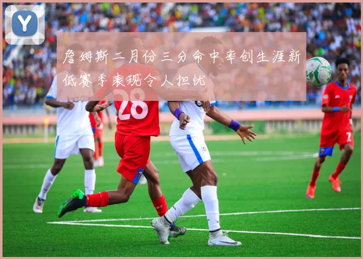 詹姆斯二月份三分命中率创生涯新低赛季表现令人担忧