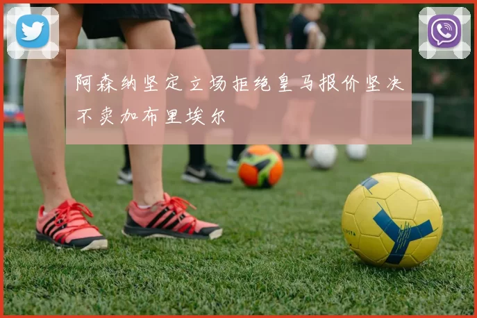 阿森纳坚定立场拒绝皇马报价坚决不卖加布里埃尔