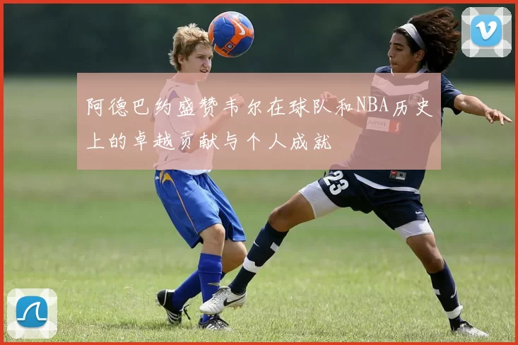 阿德巴约盛赞韦尔在球队和NBA历史上的卓越贡献与个人成就