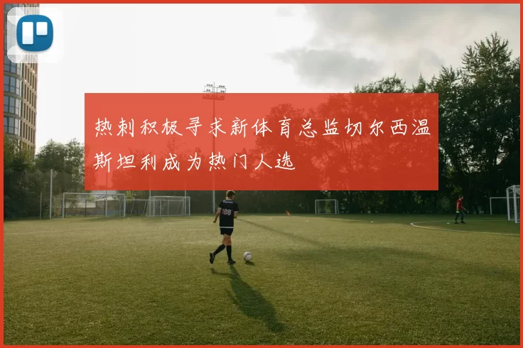 热刺积极寻求新体育总监切尔西温斯坦利成为热门人选