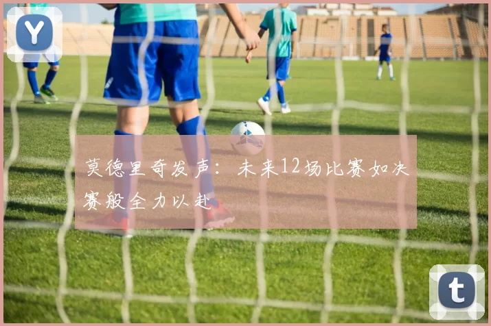 莫德里奇发声：未来12场比赛如决赛般全力以赴