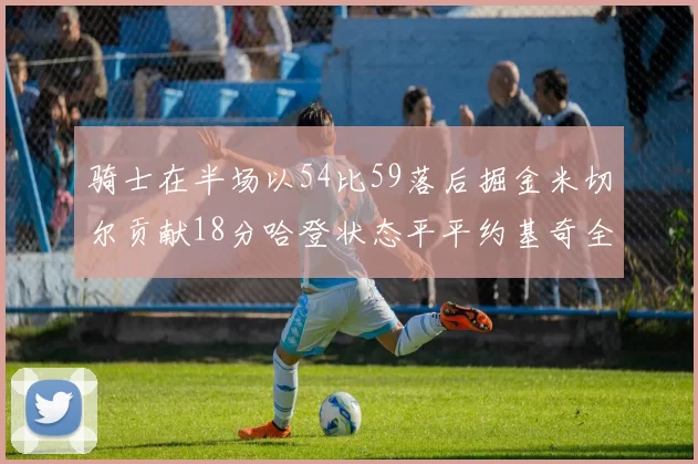 骑士在半场以54比59落后掘金米切尔贡献18分哈登状态平平约基奇全能表现