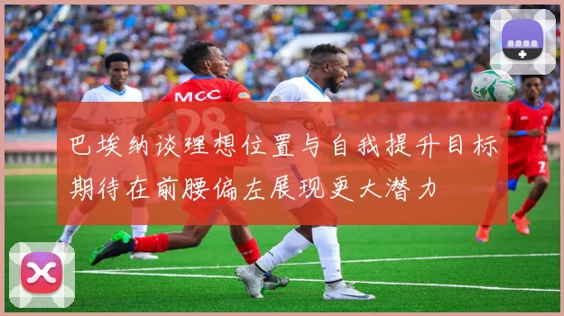 巴埃纳谈理想位置与自我提升目标期待在前腰偏左展现更大潜力