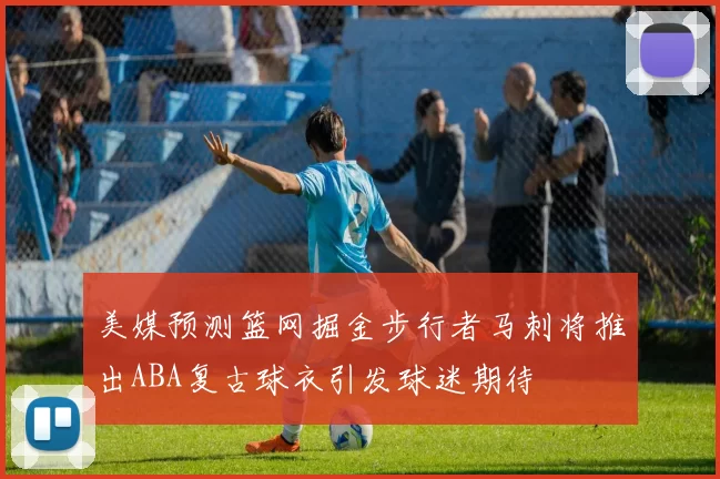 美媒预测篮网掘金步行者马刺将推出ABA复古球衣引发球迷期待