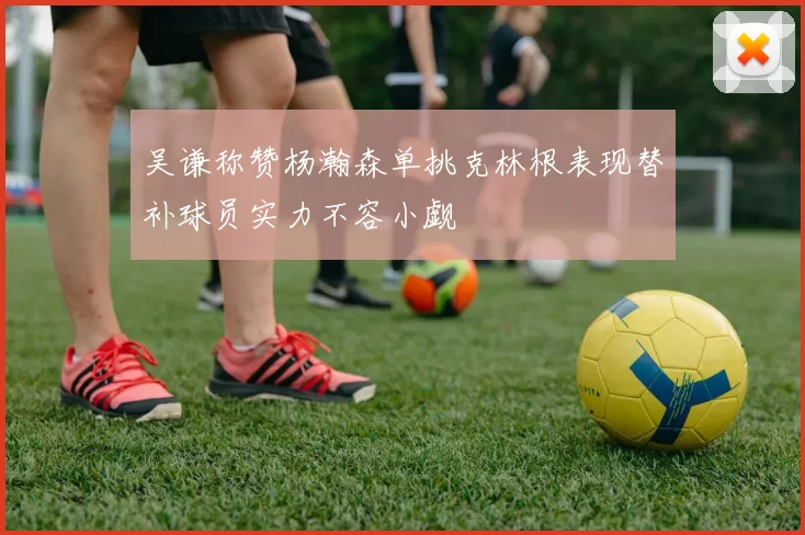 吴谦称赞杨瀚森单挑克林根表现替补球员实力不容小觑