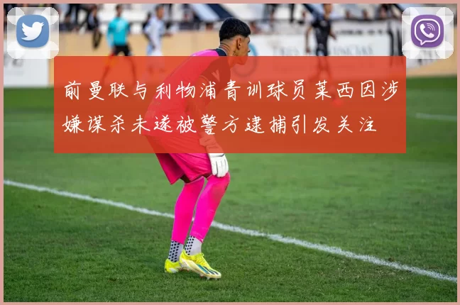 前曼联与利物浦青训球员莱西因涉嫌谋杀未遂被警方逮捕引发关注