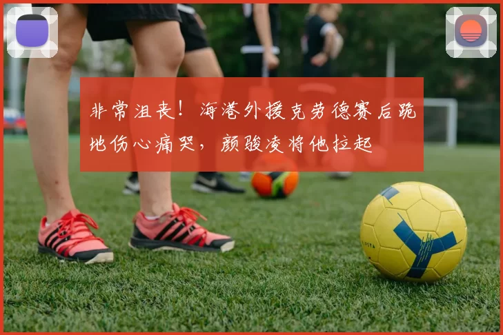 非常沮丧！海港外援克劳德赛后跪地伤心痛哭，颜骏凌将他拉起