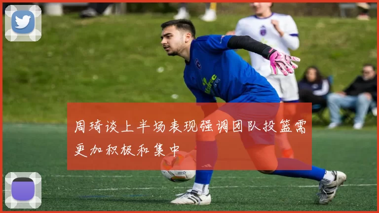 周琦谈上半场表现强调团队投篮需更加积极和集中