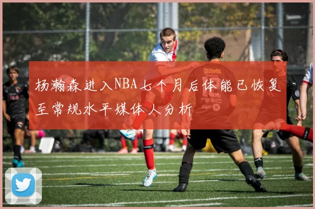 杨瀚森进入NBA七个月后体能已恢复至常规水平媒体人分析
