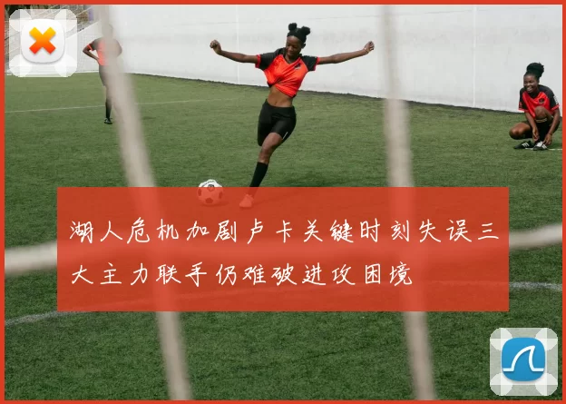 湖人危机加剧卢卡关键时刻失误三大主力联手仍难破进攻困境