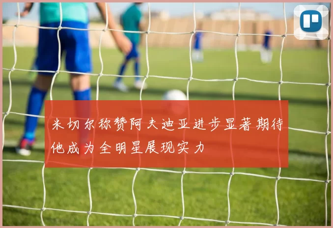 米切尔称赞阿夫迪亚进步显著期待他成为全明星展现实力