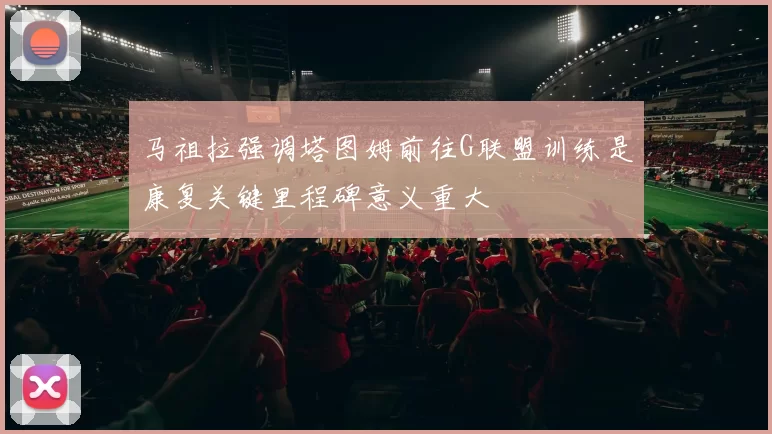 马祖拉强调塔图姆前往G联盟训练是康复关键里程碑意义重大