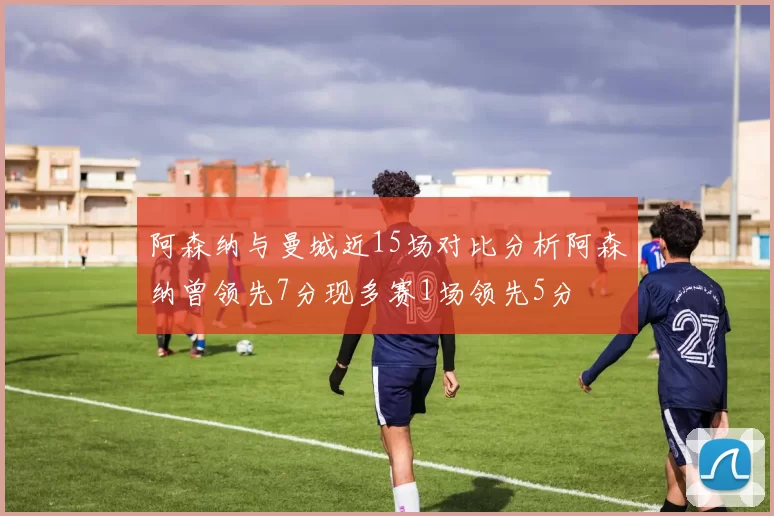 阿森纳与曼城近15场对比分析阿森纳曾领先7分现多赛1场领先5分