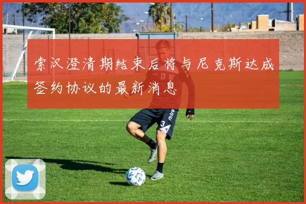 索汉澄清期结束后将与尼克斯达成签约协议的最新消息