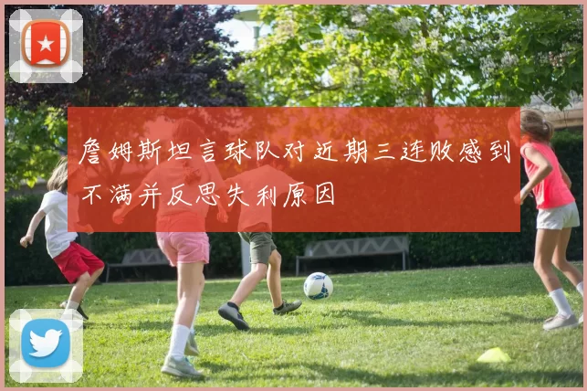 詹姆斯坦言球队对近期三连败感到不满并反思失利原因