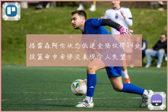 格雷森阿伦状态低迷全场仅得14分投篮命中率惨淡表现令人失望