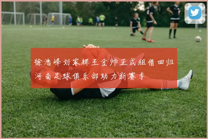 徐浩峰刘家辉王金帅正式租借回归河南足球俱乐部助力新赛季