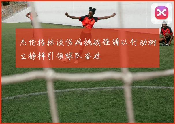 杰伦格林谈伤病挑战强调以行动树立榜样引领球队奋进