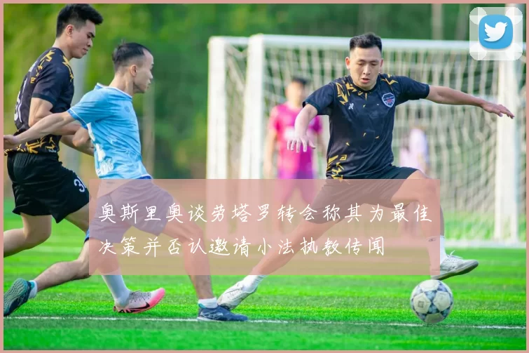 奥斯里奥谈劳塔罗转会称其为最佳决策并否认邀请小法执教传闻