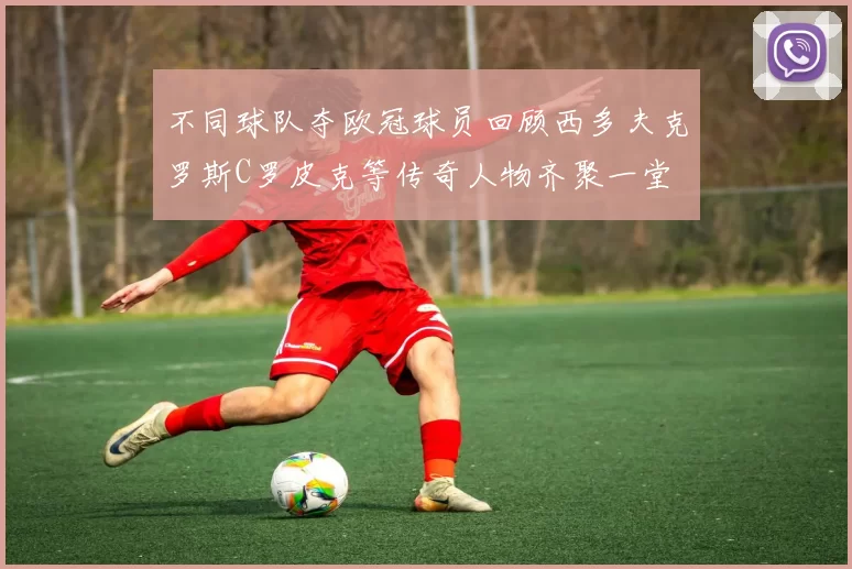 不同球队夺欧冠球员回顾西多夫克罗斯C罗皮克等传奇人物齐聚一堂