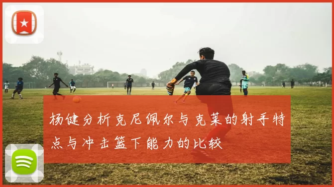 杨健分析克尼佩尔与克莱的射手特点与冲击篮下能力的比较